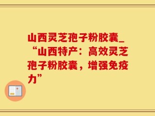 山西灵芝孢子粉胶囊_“山西特产：高效灵芝孢子粉胶囊，增强免疫力”