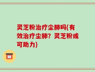 灵芝粉治疗尘肺吗(有效治疗尘肺？灵芝粉或可助力)