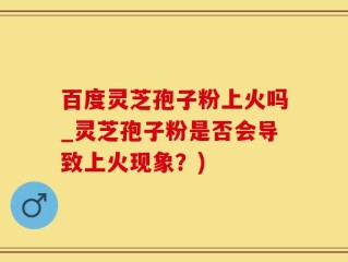 百度灵芝孢子粉上火吗_灵芝孢子粉是否会导致上火现象？)