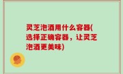 灵芝泡酒用什么容器(选择正确容器，让灵芝泡酒更美味)