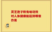灵芝孢子粉有啥功效 对人体健康能起到哪些作用