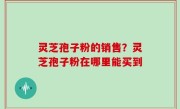 灵芝孢子粉的销售？灵芝孢子粉在哪里能买到