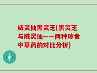 威灵仙黑灵芝(黑灵芝与威灵仙——两种珍贵中草药的对比分析)