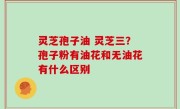 灵芝孢子油 灵芝三？孢子粉有油花和无油花有什么区别