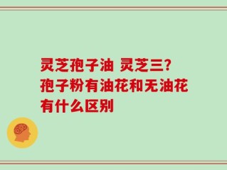 灵芝孢子油 灵芝三？孢子粉有油花和无油花有什么区别