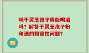 喝干灵芝孢子粉能喝酒吗？解答干灵芝孢子粉和酒的相容性问题？