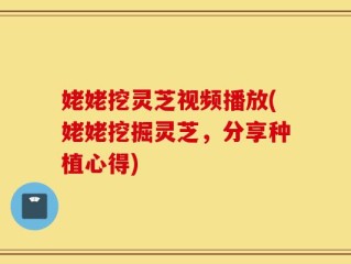 姥姥挖灵芝视频播放(姥姥挖掘灵芝，分享种植心得)