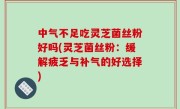 中气不足吃灵芝菌丝粉好吗(灵芝菌丝粉：缓解疲乏与补气的好选择)