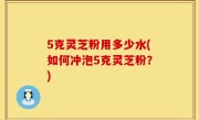 5克灵芝粉用多少水(如何冲泡5克灵芝粉？)