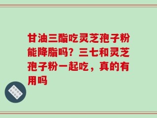 甘油三酯吃灵芝孢子粉能降脂吗？三七和灵芝孢子粉一起吃，真的有用吗