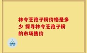 林令芝孢子粉价格是多少 探寻林令芝孢子粉的市场售价