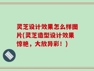 灵芝设计效果怎么样图片(灵芝造型设计效果惊艳，大放异彩！)