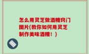 怎么用灵芝做酒糟窍门图片(教你如何用灵芝制作美味酒糟！)