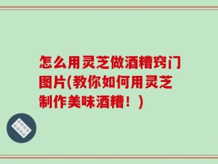 怎么用灵芝做酒糟窍门图片(教你如何用灵芝制作美味酒糟！)