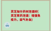 灵芝加什药材泡酒好(灵芝草药泡酒：增强免疫力，益气补血)