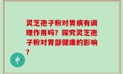 灵芝孢子粉对胃病有调理作用吗？探究灵芝孢子粉对胃部健康的影响？