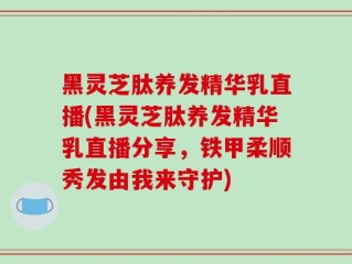 黑灵芝肽养发精华乳直播(黑灵芝肽养发精华乳直播分享，铁甲柔顺秀发由我来守护)