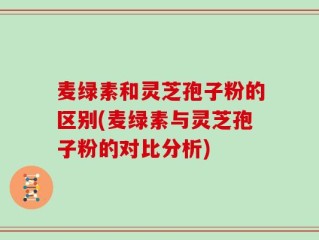 麦绿素和灵芝孢子粉的区别(麦绿素与灵芝孢子粉的对比分析)