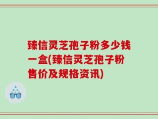 臻信灵芝孢子粉多少钱一盒(臻信灵芝孢子粉售价及规格资讯)