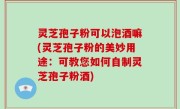 灵芝孢子粉可以泡酒嘛(灵芝孢子粉的美妙用途：可教您如何自制灵芝孢子粉酒)