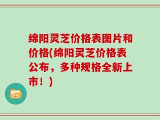 绵阳灵芝价格表图片和价格(绵阳灵芝价格表公布，多种规格全新上市！)