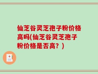 仙芝谷灵芝孢子粉价格高吗(仙芝谷灵芝孢子粉价格是否高？)