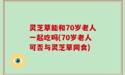 灵芝草能和70岁老人一起吃吗(70岁老人可否与灵芝草同食)