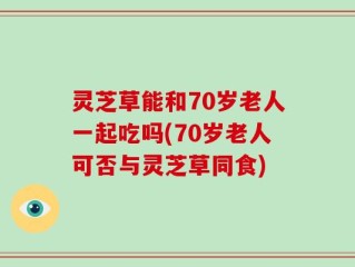 灵芝草能和70岁老人一起吃吗(70岁老人可否与灵芝草同食)