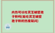内热可以吃灵芝破壁孢子粉吗(能吃灵芝破壁孢子粉的热度疑问)