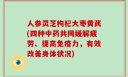 人参灵芝枸杞大枣黄芪(四种中药共同缓解疲劳、提高免疫力，有效改善身体状况)
