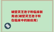 破壁灵芝孢子粉临床新用途(破壁灵芝孢子粉在临床中的新应用)