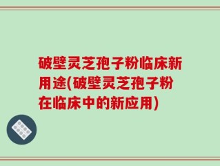 破壁灵芝孢子粉临床新用途(破壁灵芝孢子粉在临床中的新应用)