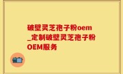 破壁灵芝孢子粉oem_定制破壁灵芝孢子粉OEM服务