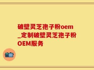 破壁灵芝孢子粉oem_定制破壁灵芝孢子粉OEM服务