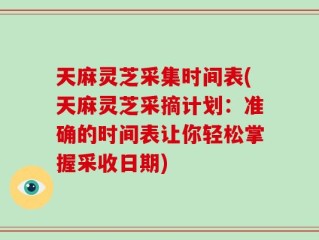 天麻灵芝采集时间表(天麻灵芝采摘计划：准确的时间表让你轻松掌握采收日期)