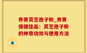养胃灵芝孢子粉_养胃保健佳品：灵芝孢子粉的神奇功效与使用方法