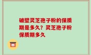 破壁灵芝孢子粉的保质期是多久？灵芝孢子粉保质期多久