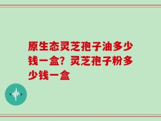 原生态灵芝孢子油多少钱一盒？灵芝孢子粉多少钱一盒