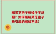 喝灵芝孢子粉嗓子不舒服？如何缓解灵芝孢子粉引起的喉咙不适？