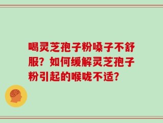 喝灵芝孢子粉嗓子不舒服？如何缓解灵芝孢子粉引起的喉咙不适？