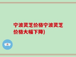 宁波灵芝价格宁波灵芝价格大幅下降)