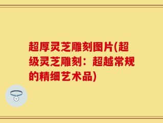 超厚灵芝雕刻图片(超级灵芝雕刻：超越常规的精细艺术品)