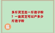 多斤灵芝出一斤孢子粉？一亩灵芝可以产多少斤孢子粉