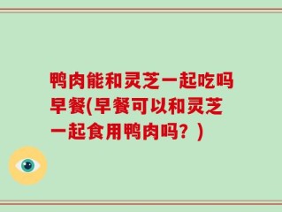 鸭肉能和灵芝一起吃吗早餐(早餐可以和灵芝一起食用鸭肉吗？)