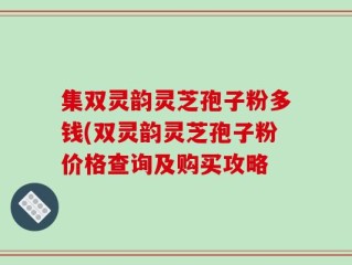 集双灵韵灵芝孢子粉多钱(双灵韵灵芝孢子粉价格查询及购买攻略