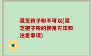 灵芝孢子粉不可以(灵芝孢子粉的使用方法和注意事项)
