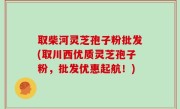 取柴河灵芝孢子粉批发(取川西优质灵芝孢子粉，批发优惠起航！)