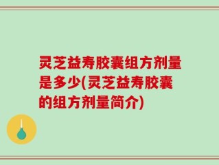 灵芝益寿胶囊组方剂量是多少(灵芝益寿胶囊的组方剂量简介)