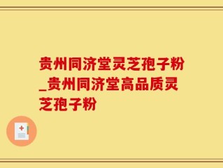 贵州同济堂灵芝孢子粉_贵州同济堂高品质灵芝孢子粉