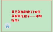 灵芝怎样取孢子(如何获取灵芝孢子——详细指南)